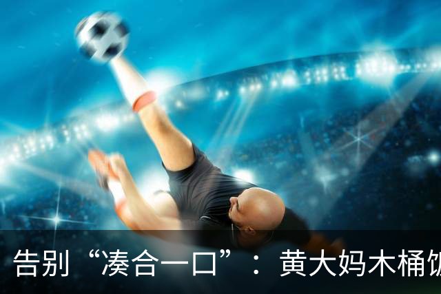 告别“凑合一口”：黄大妈木桶饭如何用一碗好饭接住 “中国胃”？