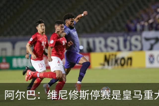 阿尔巴：维尼修斯停赛是皇马重大损失，巴萨赢面更大